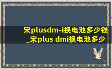 宋plusdm-i换电池多少钱_宋plus dmi换电池多少钱了